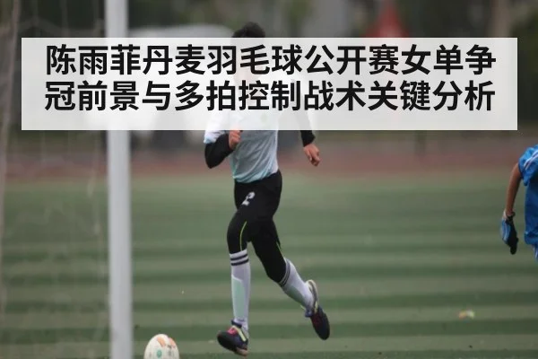 陈雨菲丹麦羽毛球公开赛女单争冠前景与多拍控制战术关键分析